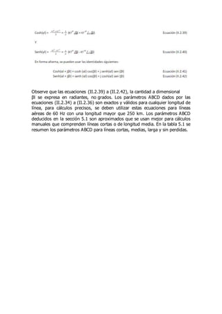 Observe que las ecuaciones (II.2.39) a (II.2.42), la cantidad a dimensional
βl se expresa en radiantes, no grados. Los parámetros ABCD dados por las
ecuaciones (II.2.34) a (II.2.36) son exactos y válidos para cualquier longitud de
línea, para cálculos precisos, se deben utilizar estas ecuaciones para líneas
aéreas de 60 Hz con una longitud mayor que 250 km. Los parámetros ABCD
deducidos en la sección 5.1 son aproximados que se usan mejor para cálculos
manuales que comprenden líneas cortas o de longitud media. En la tabla 5.1 se
resumen los parámetros ABCD para líneas cortas, medias, larga y sin perdidas.
 
