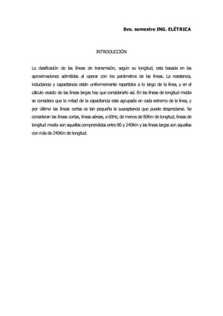 8vo. semestre ING. ELÉTRICA
INTRODUCCIÓN
La clasificación de las líneas de transmisión, según su longitud, esta basada en las
aproximaciones admitidas al operar con los parámetros de las líneas. La resistencia,
inductancia y capacitancia están uniformemente repartidos a lo largo de la línea, y en el
cálculo exacto de las líneas largas hay que considerarlo así. En las líneas de longitud media
se considera que la mitad de la capacitancia esta agrupada en cada extremo de la línea, y
por último las líneas cortas es tan pequeña la susceptancia que puede despreciarse. Se
consideran las líneas cortas, líneas aéreas, a 60Hz, de menos de 80Km de longitud, líneas de
longitud media son aquellas comprendidas entre 80 y 240Km y las líneas largas son aquellas
con más de 240Km de longitud.
 