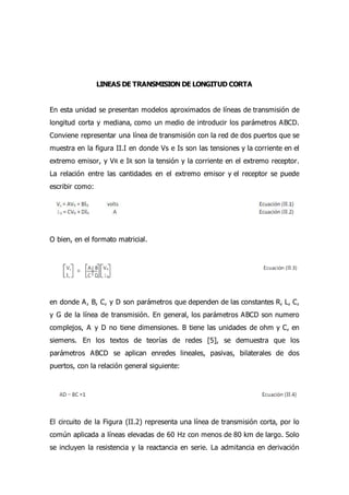 LINEAS DE TRANSMISION DE LONGITUD CORTA
En esta unidad se presentan modelos aproximados de líneas de transmisión de
longitud corta y mediana, como un medio de introducir los parámetros ABCD.
Conviene representar una línea de transmisión con la red de dos puertos que se
muestra en la figura II.I en donde Vs e Is son las tensiones y la corriente en el
extremo emisor, y VR e IR son la tensión y la corriente en el extremo receptor.
La relación entre las cantidades en el extremo emisor y el receptor se puede
escribir como:
O bien, en el formato matricial.
en donde A, B, C, y D son parámetros que dependen de las constantes R, L, C,
y G de la línea de transmisión. En general, los parámetros ABCD son numero
complejos, A y D no tiene dimensiones. B tiene las unidades de ohm y C, en
siemens. En los textos de teorías de redes [5], se demuestra que los
parámetros ABCD se aplican enredes lineales, pasivas, bilaterales de dos
puertos, con la relación general siguiente:
El circuito de la Figura (II.2) representa una línea de transmisión corta, por lo
común aplicada a líneas elevadas de 60 Hz con menos de 80 km de largo. Solo
se incluyen la resistencia y la reactancia en serie. La admitancia en derivación
 