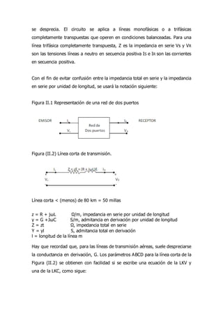 se desprecia. El circuito se aplica a líneas monofásicas o a trifásicas
completamente transpuestas que operen en condiciones balanceadas. Para una
línea trifásica completamente transpuesta, Z es la impedancia en serie Vs y VR
son las tensiones líneas a neutro en secuencia positiva IS e IR son las corrientes
en secuencia positiva.
Con el fin de evitar confusión entre la impedancia total en serie y la impedancia
en serie por unidad de longitud, se usará la notación siguiente:
Figura II.1 Representación de una red de dos puertos
Figura (II.2) Línea corta de transmisión.
Línea corta < (menos) de 80 km = 50 millas
z = R + jωL Ω/m, impedancia en serie por unidad de longitud
y = G +JωC S/m, admitancia en derivación por unidad de longitud
Z = zt Ω, impedancia total en serie
Y = yl S, admitancia total en derivación
l = longitud de la línea m
Hay que recordad que, para las líneas de transmisión aéreas, suele despreciarse
la conductancia en derivación, G. Los parámetros ABCD para la línea corta de la
Figura (II.2) se obtienen con facilidad si se escribe una ecuación de la LKV y
una de la LKC, como sigue:
 