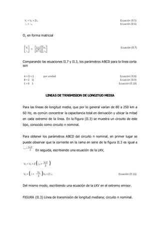 O, en forma matricial
Comparando las ecuaciones II.7 y II.3, los parámetros ABCD para la línea corta
son
LINEAS DE TRNSMISION DE LONGITUD MEDIA
Para las líneas de longitud media, que por lo general varían de 80 a 250 km a
60 Hz, es común concentrar la capacitancia total en derivación y ubicar la mitad
en cada extremo de la línea. En la Figura (II.3) se muestra un circuito de este
tipo, conocido como circuito π nominal.
Para obtener los parámetros ABCD del circuito π nominal, en primer lugar se
puede observar que la corriente en la rama en serie de la figura II.3 es igual a
En seguida, escribiendo una ecuación de la LKV,
Del mismo modo, escribiendo una ecuación de la LKV en el extremo emisor.
FIGURA (II.3) Línea de transmisión de longitud mediana; circuito π nominal.
 