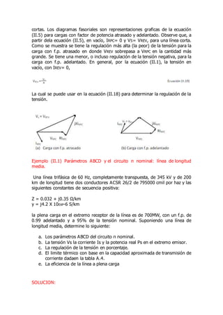 cortas. Los diagramas fasoriales son representaciones graficas de la ecuación
(II.5) para cargas con factor de potencia atrasado y adelantado. Observe que, a
partir dela ecuación (II.5), en vacío, IRPC= 0 y VS= VREV, para una línea corta.
Como se muestra se tiene la regulación más alta (la peor) de la tensión para la
carga con f.p. atrasado en donde VREV sobrepasa a VRPC en la cantidad más
grande. Se tiene una menor, o incluso regulación de la tensión negativa, para la
carga con f.p. adelantado. En general, por la ecuación (II.1), la tensión en
vacío, con IREV= 0,
La cual se puede usar en la ecuación (II.18) para determinar la regulación de la
tensión.
Ejemplo (II.1) Parámetros ABCD y el circuito π nominal: línea de longitud
media.
Una línea trifásica de 60 Hz, completamente transpuesta, de 345 kV y de 200
km de longitud tiene dos conductores ACSR 26/2 de 795000 cmil por haz y las
siguientes constantes de secuencia positiva:
Z = 0.032 + j0.35 Ω/km
y = j4.2 X 10EXP-6 S/km
la plena carga en el extremo receptor de la línea es de 700MW, con un f.p. de
0.99 adelantado y a 95% de la tensión nominal. Suponiendo una línea de
longitud media, determine lo siguiente:
a. Los parámetros ABCD del circuito π nominal.
b. La tensión Vs la corriente Is y la potencia real Ps en el extremo emisor.
c. La regulación de la tensión en porcentaje.
d. El limite térmico con base en la capacidad aproximada de transmisión de
corriente dadaen la tabla A.4.
e. La eficiencia de la línea a plena carga
SOLUCION:
 