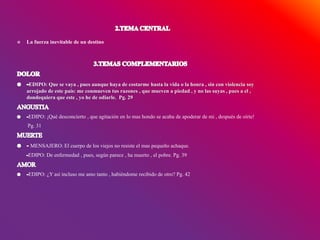  La fuerza inevitable de un destino
EDIPO: Que se vaya , pues aunque haya de costarme hasta la vida o la honra , sin con violencia soy
arrojado de este país: me conmueven tus razones , que mueven a piedad , y no las suyas , pues a el ,
dondequiera que este , yo he de odiarle. Pg. 29
EDIPO: ¡Qué desconcierto , que agitación en lo mas hondo se acaba de apoderar de mi , después de oírte!
Pg. 31
MENSAJERO: El cuerpo de los viejos no resiste el mas pequeño achaque.
EDIPO: De enfermedad , pues, según parece , ha muerto , el pobre. Pg. 39
EDIPO: ¿Y así incluso me amo tanto , habiéndome recibido de otro? Pg. 42
 
