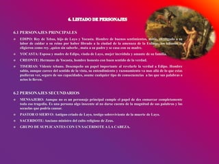 6.1 PERSONAJES PRINCIPALES
 EDIPO: Rey de Tebas, hijo de Layo y Yocasta. Hombre de buenos sentimientos, noble, entregado a su
labor de cuidar a su reino por haber librado a la ciudad de la amenaza de la Esfinge, los tebanos lo
eligieron como rey. ,quien sin saberlo , mata a su padre y se casa con su madre.
 YOCASTA: Esposa y madre de Edipo, viuda de Layo, mujer incrédula y amante de su familia.
 CREONTE: Hermano de Yocasta, hombre honesto con buen sentido de la verdad.
 TISERIAS: Vidente tebano. Desempeño un papel importante al revelarle la verdad a Edipo. Hombre
sabio, aunque carece del sentido de la vista, su entendimiento y razonamiento va mas allá de lo que estas
pudieran ver, seguro de sus capacidades, asume cualquier tipo de consecuencias a las que sus palabras o
actos lo lleven.
6.2 PERSONAJES SECUNDARIOS
 MENSAJERO: Aunque no es un personaje principal cumple el papel de des enmarcar completamente
toda esa tragedia. Es una persona algo inocente al no darse cuenta de la magnitud de sus palabras y las
secuelas que podría causar.
 PASTOR O SIERVO: Antiguo criado de Layo, testigo sobreviviente de la muerte de Layo.
 SACERDOTE: Anciano ministro del culto religioso de Zeus.
 GRUPO DE SUPLICANTES CON UN SACERDOTE A LA CABEZA.
 
