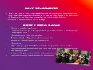 Tebas es una ciudad de Grecia, situada a 48 kilómetros al noroeste de Atenas. En tiempos antiguos
fue la ciudad más grande de la región de Beocia, territorio que estaba dividido en dos partes por el
río Onquestos, del que Tebas estaba situada al sur, y al norte se hallaba Orcómeno.
 La historia se desarrolla en Tebas . Palacio de Edipo.
1. Edipo esta en su castillo y llega Creonte
2. Creonte le avisa a Edipo que el Dios dijo que tenían que descubrir, quien traía la mancha de sangre
´´desgracia para la ciudad´´
3. Edipo quiere investigar y saber quien mato a Layo.
4. Tiserias es contratado por Edipo el cual le adivina quien mato al rey.
5. Tiserias le dice a el mismo Edipo que el es el asesino del rey.
6. Edipo no le cree.
7. Edipo se entera que Layo lo dio a un Pastor, ´´ un criado´´ para que lo matara pero este no lo hizo.
8. Edipo concluyo de todo la información que tenia , que el era el asesino de el rey Layo si padre y que se
había casado con su mama.
9. Yocasta se suicida , pues no soporto el haberse enterado de todo eso y muere ahorcada.
10. Edipo cumple los castigos que había preparado para el asesino del rey Layo, se saca los ojos.
 