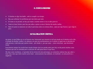  El destino es algo inevitable , todo se cumple a su tiempo.
 Hay que enfrentar los problemas por mas duros que sean.
 El matar es un pecado, no hay que matar y mucho menos si no se sabe quien es.
 Amar no tiene limites, pero hay que saber a quien se ama el destino da mucha vueltas.
 Saber de quien te enamoras no todas la personas están a tu misma altura , optar por algo bueno y que valga la
pena.
me gusto, ya que Edipo rey es un historia muy interesante que muestra lo real que puede ser el destino en la vida ,
el mundo da muchas vueltas y no sabemos con que nos encontraremos en el camino al igual esto es decisión de
cada persona e individuo que camino tomar , por donde ir , por que optar , como solucionar , que decisiones
tomar.
Esta historia aunque fue escrita hace mucho tiempo ósea eso pasaba antes pero hoy en día pasan muchas cosas
similares que uno no entiende pero es decisión de cada quien hacer lo que hace.
Me deja como enseñanza , el aprender de los errores de estos personajes no cometerlos ademas hay que saber y
tener muy claro que todos nuestro actos traen consecuencias mas adelante, un trasfondo ya sean positivas o
negativas.
 