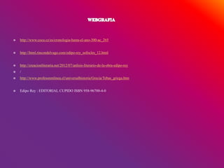  http://www.cocu.cz/es/cronologia-hasta-el-ano-300-ac_265
 http://html.rincondelvago.com/edipo-rey_sofocles_12.html
 http://creacionliteraria.net/2012/07/anlisis-literario-de-la-obra-edipo-rey
 /
 http://www.profesorenlinea.cl/universalhistoria/Grecia/Tebas_griega.htm
 Edipo Rey : EDITORIAL CUPIDO ISBN 958-96700-4-0
 