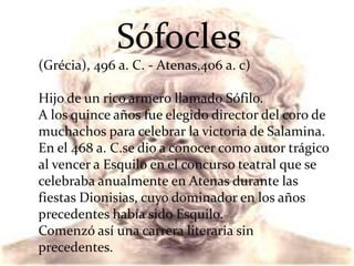 Sófocles
(Grécia), 496 a. C. - Atenas,406 a. c)
Hijo de un rico armero llamado Sófilo.
A los quince años fue elegido director del coro de
muchachos para celebrar la victoria de Salamina.
En el 468 a. C.se dio a conocer como autor trágico
al vencer a Esquilo en el concurso teatral que se
celebraba anualmente en Atenas durante las
fiestas Dionisias, cuyo dominador en los años
precedentes había sido Esquilo.
Comenzó así una carrera literaria sin
precedentes.
 