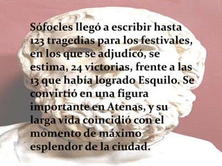 Sófocles llegó a escribir hasta
123 tragedias para los festivales,
en los que se adjudicó, se
estima, 24 victorias, frente a las
13 que había logrado Esquilo. Se
convirtió en una figura
importante en Atenas, y su
larga vida coincidió con el
momento de máximo
esplendor de la ciudad.
 