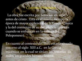 Contesto Histórico
La obra fue escrita por Sófocles en siglo V
antes de cristo . Esta es al mismo tiempo la
época de mayor esplendor de la Grecia Clásica
y la del comienzo de su decadencia (pues es
cuando se enfrascan en la Guerra del
Peloponeso).
En cuanto al contexto del libro estaría situado
entorno al siglo XIII a.C, en la Grecia
micénica en la cual se sitúan las historias de
todos los grandes héroes clásicos.
 
