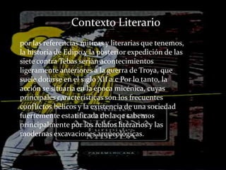 Contexto Literario
por las referencias miticas y literarias que tenemos,
la historia de Edipo y la posterior expedición de las
siete contra Tebas serian acontecimientos
ligeramente anteriores a la guerra de Troya, que
suele dotarse en el siglo XII a.c Por lo tanto, la
acción se situaría en la época micénica, cuyas
principales características son los frecuentes
conflictos bélicos y la existencia de una sociedad
fuertemente estatificada de la qe sabemos
principalmente por los relatos literarios y las
modernas excavaciones arqueológicas.
 