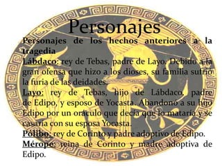 Personajes de los hechos anteriores a la
tragedia
Lábdaco: rey de Tebas, padre de Layo. Debido a la
gran ofensa que hizo a los dioses, su familia sufrió
la furia de las deidades.
Layo: rey de Tebas, hijo de Lábdaco, padre
de Edipo, y esposo de Yocasta. Abandonó a su hijo
Edipo por un oráculo que decía que lo mataría y se
casaría con su esposa Yocasta.
Pólibo: rey de Corinto y padre adoptivo de Edipo.
Mérope: reina de Corinto y madre adoptiva de
Edipo.
Personajes
 
