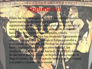 Edipo fue hijo biológico de un rey envidioso y malvado
quien era capaz de sacrificar a su hijo para que él
siguiera siendo Rey... cuando el malvado rey mandó a
matar a su hijo, la madre para protegerlo lo mandó
hacia otro reino donde fue adoptado, criado,
educado... mientras edipo fue creciendo (ignorando de
que esa familia no es la biológica) Edipo aprendió a
usar armas, las espadas, las flechas las manejaba muy
bien... cuando cumplió los 21 años de edad, los
muchachos guerreros iban hacia el ORACULO, donde
les decían el futuro... o sea, se lo predecian, cuando le
llego el turno a Edipo, el oraculo le dijo que iba a matar
a su padre y casarse con la madre.
Argumento
 