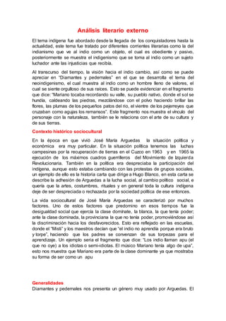 Análisis literario externo
El tema indígena fue abordado desde la llegada de los conquistadores hasta la
actualidad, este tema fue tratado por diferentes corrientes literarias como la del
indianismo que ve al indio como un objeto, el cual es obediente y pasivo,
posteriormente se muestra el indigenismo que se toma al indio como un sujeto
luchador ante las injusticias que recibía.
Al transcurso del tiempo, la visión hacia el indio cambio, así como se puede
apreciar en “Diamantes y pedernales” en el que se desarrolla el tema del
neoindigenismo, el cual muestra al indio como un hombre lleno de valores, el
cual se siente orgulloso de sus raíces. Esto se puede evidenciar en el fragmento
que dice: “Mariano tocaba recordando su valle, su pueblo nativo, donde el sol se
hundía, caldeando las piedras, mezclándose con el polvo haciendo brillar las
flores, las plumas de los pequeños patos del rio, el vientre de los pejerreyes que
cruzaban como agujas los remansos”. Este fragmento nos muestra el vínculo del
personaje con la naturaleza, también se le relaciona con el arte de su cultura y
de sus tierras.
Contexto histórico sociocultural
En la época en que vivió José María Arguedas la situación política y
económica era muy particular. En la situación política tenemos las luchas
campesinas por la recuperación de tierras en el Cuzco en 1963 y en 1965 la
ejecución de los máximos cuadros guerrilleros del Movimiento de Izquierda
Revolucionaria. También en la política era despreciaba la participación del
indígena, aunque esto estaba cambiando con las protestas de grupos sociales,
un ejemplo de ello es la historia carta que dirige a Hugo Blanco, en esta carta se
describe la adhesión de Arguedas a la lucha social, al cambio político social, e
quería que la artes, costumbres, rituales y en general toda la cultura indígena
deje de ser despreciada o rechazada por la sociedad política de ese entonces.
La vida sociocultural de José María Arguedas se caracterizó por muchos
factores. Uno de estos factores que predomino en esos tiempos fue la
desigualdad social que ejercía la clase domínate, la blanca, la que tenía poder;
ante la clase dominada, la provinciana la que no tenía poder, promoviéndose así
la discriminación hacia los desfavorecidos. Esto era reflejado en las escuelas,
donde el “Misti” y los maestros decían que “el indio no aprendía porque era bruto
y torpe”, haciendo que los padres se convenzan de sus torpezas para el
aprendizaje. Un ejemplo seria el fragmento que dice: “Los indio llaman apu (el
que no oye) a los idiotas o semi-idiotas. El músico Mariano tenía algo de upa”,
esto nos muestra que Mariano era parte de la clase dominante ya que mostraba
su forma de ser como un apu
Generalidades
Diamantes y pedernales nos presenta un género muy usado por Arguedas. El
 