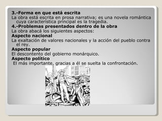 3.-Forma en que está escrita La obra está escrita en prosa narrativa; es una novela romántica cuya característica principal es la tragedia. 4.-Problemas presentados dentro de la obra La obra abacá los siguientes aspectos: Aspecto nacional La exaltación de valores nacionales y la acción del pueblo contra el rey. Aspecto popular El descontento del gobierno monárquico. Aspecto político El más importante, gracias a él se suelta la confrontación. 