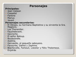 Personajes Principales: Jean Valjean Cossette Fantine Marius Javert Personajes secundarios: El Obispo, su hermana Baptistina y su sirvienta la Sra. Magloire. Los Thenardier. Fauchelevent. Gavroche. El señor Baloup. Boulautrelle. Azelma. Gervasille, el pequeño saboyano. Favourite, Dahlia y Zephine. Blachevelle, Fameuil, Listolier y Félix Tholomeys. Enjolrás 