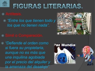    Antítesis.
    “Entre los que tienen todo y
     los que no tienen nada”.

   Símil o Comparación.
   “Defiende el orden como
    si fuera su propietaria,
    aunque no es más que
    una inquilina agobiada
    por el precio del alquiler y
    la amenaza del desalojo”.
 