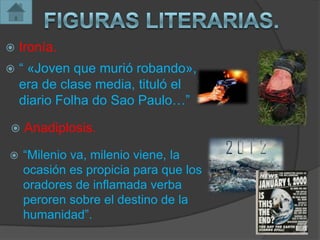    Ironía.
   “ «Joven que murió robando»,
    era de clase media, tituló el
    diario Folha do Sao Paulo…”

   Anadiplosis.

   “Milenio va, milenio viene, la
    ocasión es propicia para que los
    oradores de inflamada verba
    peroren sobre el destino de la
    humanidad”.
 