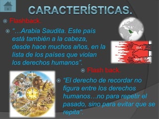    Flashback.
   “…Arabia Saudita. Este país
    está también a la cabeza,
    desde hace muchos años, en la
    lista de los países que violan
    los derechos humanos”.
                             Flash back.
                      “El derecho de recordar no
                       figura entre los derechos
                       humanos…no para repetir el
                       pasado, sino para evitar que se
                       repita”.
 