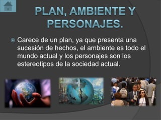    Carece de un plan, ya que presenta una
    sucesión de hechos, el ambiente es todo el
    mundo actual y los personajes son los
    estereotipos de la sociedad actual.
 