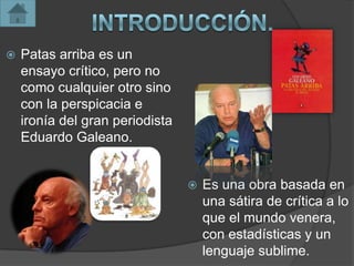    Patas arriba es un
    ensayo crítico, pero no
    como cualquier otro sino
    con la perspicacia e
    ironía del gran periodista
    Eduardo Galeano.


                                    Es una obra basada en
                                     una sátira de crítica a lo
                                     que el mundo venera,
                                     con estadísticas y un
                                     lenguaje sublime.
 