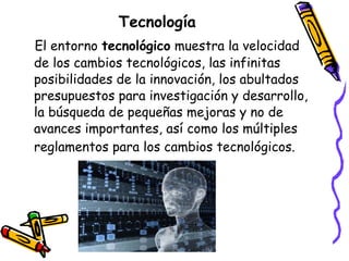 Tecnología
El entorno tecnológico muestra la velocidad
de los cambios tecnológicos, las infinitas
posibilidades de la innovación, los abultados
presupuestos para investigación y desarrollo,
la búsqueda de pequeñas mejoras y no de
avances importantes, así como los múltiples
reglamentos para los cambios tecnológicos.

 