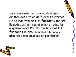 En el ambiente de la mercadotecnia
existen dos niveles de fuerzas externas.
De un lado tenemos los factores macro,
llamados así por que afectan a todas las
organizaciones Por el otro tenemos los
factores micro, llamados así porque
afectan a una empresa en particular.

 
