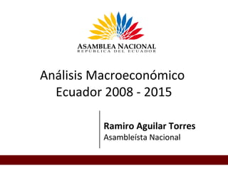 Análisis Macroeconómico
Ecuador 2008 - 2015
Ramiro Aguilar Torres
Asambleísta Nacional
 