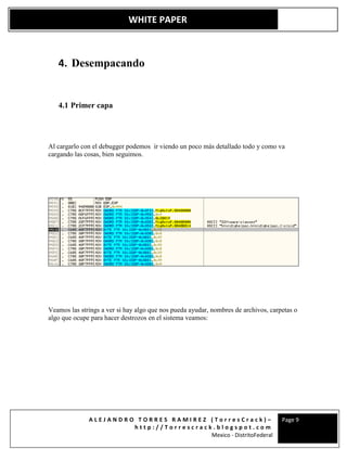 A L E J A N D R O T O R R E S R A M I R E Z ( T o r r e s C r a c k ) –
h t t p : / / T o r r e s c r a c k . b l o g s p o t . c o m
Mexico - DistritoFederal
Page 9
WHITE PAPER
4. Desempacando
4.1 Primer capa
Al cargarlo con el debugger podemos ir viendo un poco más detallado todo y como va
cargando las cosas, bien seguimos.
Veamos las strings a ver si hay algo que nos pueda ayudar, nombres de archivos, carpetas o
algo que ocupe para hacer destrozos en el sistema veamos:
 