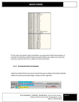 A L E J A N D R O T O R R E S R A M I R E Z ( T o r r e s C r a c k ) –
h t t p : / / T o r r e s c r a c k . b l o g s p o t . c o m
Mexico - DistritoFederal
Page 10
WHITE PAPER
No hay nada, únicamente strings encriptadas, que seguramente deben desencriptarse al
momento de utilizarlas, también desde aquí puedo deducir que cargara otra sección de
memoria y parte de todo esto es código lo colocara ahí dentro.
4.1.1 Guardando Datos Encriptados
Seguimos viendo directo a las zonas importantes para no alargar demasiado intentado
explicar las vueltas que da para llegar a cargar una API, seguimos:
 