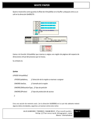 A L E J A N D R O T O R R E S R A M I R E Z ( T o r r e s C r a c k ) –
h t t p : / / T o r r e s c r a c k . b l o g s p o t . c o m
Mexico - DistritoFederal
Page 11
WHITE PAPER
Quiero mostrarles como guarda el offset de VirtualAlloc en el buffer y después entra a un
call en la dirección 0x409C70 :
Llama a la función VirtualAlloc que reserva o asigna una región de páginas del espacio de
direcciones virtual del proceso que la invoca.
Su sintaxis es:
Syntax
LPVOID VirtualAlloc(
LPVOID lpAddress, // dirección de la región a reservar o asignar
DWORD dwSize, // tamaño de la región
DWORD flAllocationType, // tipo de petición
DWORD flProtect // tipo de protección de acceso
);
Crea una sección de memoria vacía (en la dirección 0x300000) en la cual más adelante meterá
algunos datos encriptados, seguimos y al avanzar vemos esta rutina:
 