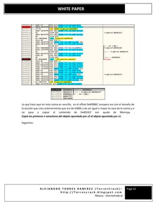 A L E J A N D R O T O R R E S R A M I R E Z ( T o r r e s C r a c k ) –
h t t p : / / T o r r e s c r a c k . b l o g s p o t . c o m
Mexico - DistritoFederal
Page 12
WHITE PAPER
Lo que hace aquí en esta rutina en sencillo, en el offset 0x40986C compara ecx con el tamaño de
la sección que creo anteriormente que era de 6300h y de ser igual o mayor te saca de la rutina y si
no pasa a copiar el contenido de 0x40241f con ayuda de Memcpy .
Copia los primeros n caracteres del objeto apuntado por s2 al objeto apuntado por s1.
Seguimos:
 