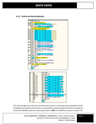 A L E J A N D R O T O R R E S R A M I R E Z ( T o r r e s C r a c k ) –
h t t p : / / T o r r e s c r a c k . b l o g s p o t . c o m
Mexico - DistritoFederal
Page 13
WHITE PAPER
4.1.2 Rutina de Desencriptación
Esta rutina (imagen de arriba) hace lo mismo que la anterior un solo que esta va sacando los datos
encriptados que guardo anteriormente, va colocando los primeros 4 bytes en ECX (en la imagen de
arriba está señalada en gris esa instrucción) y hace un XOR con 95329h y los vuelve a colocar en la
 
