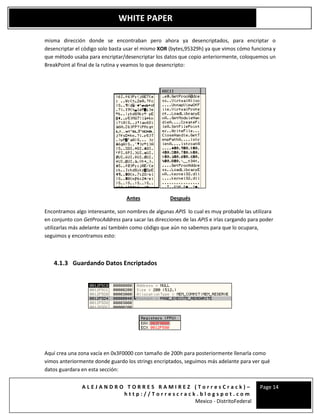 A L E J A N D R O T O R R E S R A M I R E Z ( T o r r e s C r a c k ) –
h t t p : / / T o r r e s c r a c k . b l o g s p o t . c o m
Mexico - DistritoFederal
Page 14
WHITE PAPER
misma dirección donde se encontraban pero ahora ya desencriptados, para encriptar o
desencriptar el código solo basta usar el mismo XOR (bytes,95329h) ya que vimos cómo funciona y
que método usaba para encriptar/desencriptar los datos que copio anteriormente, coloquemos un
BreakPoint al final de la rutina y veamos lo que desencripto:
Antes Después
Encontramos algo interesante, son nombres de algunas APIS lo cual es muy probable las utilizara
en conjunto con GetProcAddress para sacar las direcciones de las APIS e irlas cargando para poder
utilizarlas más adelante así también como código que aún no sabemos para que lo ocupara,
seguimos y encontramos esto:
4.1.3 Guardando Datos Encriptados
Aquí crea una zona vacía en 0x3F0000 con tamaño de 200h para posteriormente llenarla como
vimos anteriormente donde guardo los strings encriptados, seguimos más adelante para ver qué
datos guardara en esta sección:
 