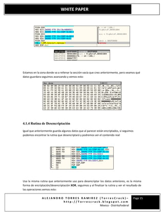 A L E J A N D R O T O R R E S R A M I R E Z ( T o r r e s C r a c k ) –
h t t p : / / T o r r e s c r a c k . b l o g s p o t . c o m
Mexico - DistritoFederal
Page 15
WHITE PAPER
Estamos en la zona donde va a rellenar la sección vacía que creo anteriormente, pero veamos qué
datos guardara seguimos avanzando y vemos esto:
4.1.4 Rutina de Desencriptación
Igual que anteriormente guarda algunos datos que al parecer están encriptados, si seguimos
podemos encontrar la rutina que desencriptará y podremos ver el contenido real
Usa la misma rutina que anteriormente uso para desencriptar los datos anteriores, es la misma
forma de encriptación/desencriptación XOR, seguimos y al finalizar la rutina y ver el resultado de
las operaciones vemos esto:
 