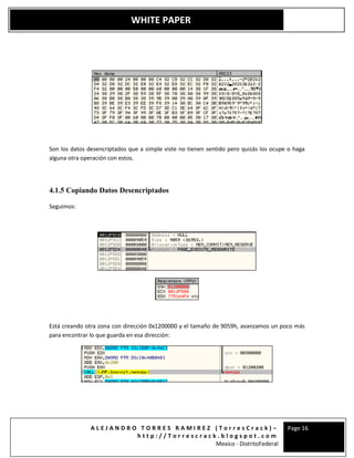 A L E J A N D R O T O R R E S R A M I R E Z ( T o r r e s C r a c k ) –
h t t p : / / T o r r e s c r a c k . b l o g s p o t . c o m
Mexico - DistritoFederal
Page 16
WHITE PAPER
Son los datos desencriptados que a simple viste no tienen sentido pero quizás los ocupe o haga
alguna otra operación con estos.
4.1.5 Copiando Datos Desencriptados
Seguimos:
Está creando otra zona con dirección 0x1200000 y el tamaño de 9059h, avanzamos un poco más
para encontrar lo que guarda en esa dirección:
 