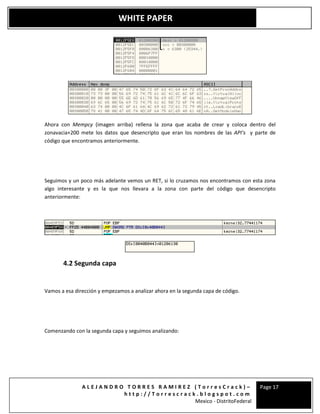 A L E J A N D R O T O R R E S R A M I R E Z ( T o r r e s C r a c k ) –
h t t p : / / T o r r e s c r a c k . b l o g s p o t . c o m
Mexico - DistritoFederal
Page 17
WHITE PAPER
Ahora con Mempcy (imagen arriba) rellena la zona que acaba de crear y coloca dentro del
zonavacia+200 mete los datos que desencripto que eran los nombres de las API’s y parte de
código que encontramos anteriormente.
Seguimos y un poco más adelante vemos un RET, si lo cruzamos nos encontramos con esta zona
algo interesante y es la que nos llevara a la zona con parte del código que desencripto
anteriormente:
4.2 Segunda capa
Vamos a esa dirección y empezamos a analizar ahora en la segunda capa de código.
Comenzando con la segunda capa y seguimos analizando:
 