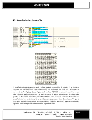 A L E J A N D R O T O R R E S R A M I R E Z ( T o r r e s C r a c k ) –
h t t p : / / T o r r e s c r a c k . b l o g s p o t . c o m
Mexico - DistritoFederal
Page 18
WHITE PAPER
4.2.1 Obteniendo direcciones API’s
Es muy fácil entender esta rutina en la cual va cargando los nombres de las API’s y las utiliza en
conjunto con GetProcAdress para ir obteniendo las direcciones de cada una, haciendo un
incremento en “ecx” y después por 4 y sumando el offset 0x9402C4 para sacar los nombres poco a
poco conforme va incrementando 1 y hace lo mismo de vuelta con el offset 0x946340 para
guardar la direcciones devueltas por GetProcAddress y las vuelve a acomodar formando una
pequeña tabla, que posteriormente va a utilizar, como vemos no tiene demasiadas API’s por lo
tanto a mi parecer sospecho que desencriptará otra capa más adelante y seguirá con su labor,
seguimos avanzando para ver si encontramos algo interesante.
 