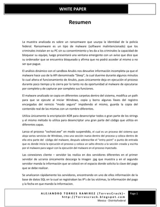 A L E J A N D R O T O R R E S R A M I R E Z ( T o r r e s C r a c k ) –
h t t p : / / T o r r e s c r a c k . b l o g s p o t . c o m
Mexico - DistritoFederal
Page 1
WHITE PAPER
Resumen
La muestra analizada es sobre un ransomware que usurpa la identidad de la policía
federal. Ransomware es un tipo de malware (software malintencionado) que los
criminales instalan en su PC sin su consentimiento y les da a los criminales la capacidad de
bloquear su equipo, luego presentará una ventana emergente con un aviso que dice que
su ordenador que se encuentra bloqueado y afirma que no podrá acceder al mismo a no
ser que pague.
El análisis dinámico con el sandbox Anubis nos devuelve información incompleta ya que el
malware hace uso de la API denominada “Sleep”, la cual duerme durante algunos minutos
lo cual altera el funcionamiento de Anubis, pues únicamente deja en ejecución el proceso
durante poco tiempo y lo cierra por lo tanto no da oportunidad al malware de ejecutarse
por completo y de capturar por completo sus funciones.
El malware analizado se copia en diferentes carpetas dentro del sistema, modifica un path
para que se ejecute al iniciar Windows, copia y borra algunas llaves del registro
encargadas del reinicio “modo seguro” impidiendo el mismo, guarda la copia del
contenido real de las mismas con un nombre diferentes.
Utiliza únicamente la encriptación XOR para desencriptar todos o gran parte de los strings
y el mismo método lo utiliza para desencriptar una gran parte del código que utiliza en
diferentes capas.
Lanza el proceso “svchost.exe” en modo suspendido, el cual es un proceso del sistema que
aloja varios servicios de Windows, crea una sección nueva dentro del proceso y coloca dentro de
ella otra parte del código del malware, después sobrescribe el “entry point” o punto de entrada
que es donde inicia la ejecución el proceso y coloca un salto directo a la sección creada y escrita
por el malware para seguir con la ejecución del malware en el proceso inyectado.
Las conexiones cliente – servidor las realiza en dos servidores diferentes en el primer
servidor de ucrania únicamente descarga la imagen .jpg que muestra y en el segundo
servidor manda la información que se colocó en el espacio donde solicita la clave del pago
que se debe realizar.
Se analizaron rápidamente los servidores, encontrando en uno de ellos información de la
base de datos SQL en la cual se registraban las IP’s de las víctimas, la información del pago
y la fecha en que mando la Informacion.
 