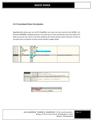 A L E J A N D R O T O R R E S R A M I R E Z ( T o r r e s C r a c k ) –
h t t p : / / T o r r e s c r a c k . b l o g s p o t . c o m
Mexico - DistritoFederal
Page 19
WHITE PAPER
4.2.2 Guardando Datos Encriptados
Seguidamente vemos que con la API VirtualAlloc nos creara una zona vacía de size 0x5400 con
dirección 0x950000 y después pasa por una rutina que no tiene sentido pero que solo coloca 0 en
toda la zona que nos creó lo cual como acabamos de crearla siempre estará vacía por lo tanto es
una parte que a mi parecer no tiene mucho sentido, (imagen abajo)
 