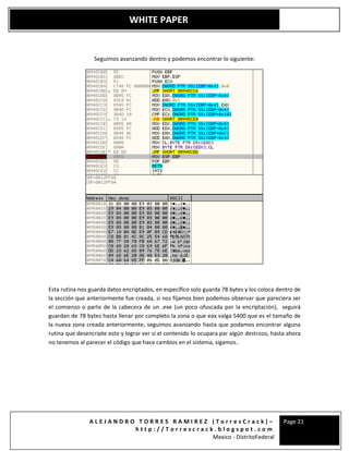 A L E J A N D R O T O R R E S R A M I R E Z ( T o r r e s C r a c k ) –
h t t p : / / T o r r e s c r a c k . b l o g s p o t . c o m
Mexico - DistritoFederal
Page 21
WHITE PAPER
Seguimos avanzando dentro y podemos encontrar lo siguiente:
Esta rutina nos guarda datos encriptados, en específico solo guarda 78 bytes y los coloca dentro de
la sección que anteriormente fue creada, si nos fijamos bien podemos observar que pareciera ser
el comienzo o parte de la cabecera de un .exe (un poco ofuscada por la encriptación), seguirá
guardan de 78 bytes hasta llenar por completo la zona o que eax valga 5400 que es el tamaño de
la nueva zona creada anteriormente, seguimos avanzando hasta que podamos encontrar alguna
rutina que desencripte esto y lograr ver si el contenido lo ocupara par algún destrozo, hasta ahora
no tenemos al parecer el código que hace cambios en el sistema, sigamos..
 