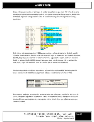 A L E J A N D R O T O R R E S R A M I R E Z ( T o r r e s C r a c k ) –
h t t p : / / T o r r e s c r a c k . b l o g s p o t . c o m
Mexico - DistritoFederal
Page 24
WHITE PAPER
En esa rutina que muestro en la imagen de arriba, lo que hace es que mete 400 bytes de la zona
que anteriormente desencripto y los mete en esta nueva zona que acaba de crear en la dirección
0x960000, al parecer solo guarda los datos de la cabecera sin guardar mas parte del código,
seguimos...
En la misma rutina colocara otros 4400 bytes y empieza a colocar únicamente desde la sección
.code del binario anterior, localizo la sección .code y la copia en esta nueva sección en la dirección
961000, después vuelve a entrar en esta misma rutina y guarda la sección .rdata con el size de
0x600 en la dirección 0x966000, después la sección .data con de tamaño 200 en la dirección
0x967000, y sigue con la sección .reloc de tamaño 400 en la dirección 0x968000,
Seguimos avanzando y podemos ver que crea otra sección con VirtualAlloc pero esta ocasión
ocupa la dirección 0x400000 así que pone a 0 toda esa sección con el tamaño de 9000.
Más adelante podemos ver que utiliza la misma rutina que utilizo para guardar las secciones, la
utiliza para poder copiar todo el contenido a de la dirección 0x966000 a la dirección 0x400000
sobrescribiendo su propia cabecera y ahora este mismo binario tiene una cabecera nueva con
contenido nuevo.
 