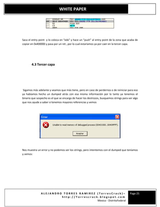A L E J A N D R O T O R R E S R A M I R E Z ( T o r r e s C r a c k ) –
h t t p : / / T o r r e s c r a c k . b l o g s p o t . c o m
Mexico - DistritoFederal
Page 25
WHITE PAPER
Saca el entry point y lo coloca en “edx” y hace un “push” al entry point de la zona que acaba de
copiar en 0x400000 y pasa por un ret , por lo cual estaríamos ya por caer en la tercer capa.
4.3 Tercer capa
Sigamos más adelante y veamos que más tiene, pero en caso de perdernos o de reiniciar para eso
ya habíamos hecho un dumped atrás con esa misma información por lo tanto ya tenemos el
binario que sospecho es el que se encarga de hacer los destrozos, busquemos strings para ver algo
que nos ayude a saber si tenemos mayores referencias y vemos
Nos muestra un error y no podemos ver los strings, pero intentemos con el dumped que teníamos
y vemos:
 