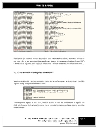 A L E J A N D R O T O R R E S R A M I R E Z ( T o r r e s C r a c k ) –
h t t p : / / T o r r e s c r a c k . b l o g s p o t . c o m
Mexico - DistritoFederal
Page 26
WHITE PAPER
Bien vemos que tenemos al bicho después de todo esto lo hemos sacado, ahora falta analizar lo
que hace este, ya que a simple vista se pueden ver algunos strings aun encriptados, algunas URL’s
y demás cosas, seguimos poco a poco, y empezamos a analizar este bicho por donde estábamos...
4.3.1 Modificación en el registro de Windows
Seguimos analizando y encontramos otra rutina en la cual empezara a desencriptar con XOR
algunos strings para posteriormente usarlos:
Toma el primer digito y le resta 0x34, después duplica el valor del operando en el registro con
CDQ, idiv, le suma 0x41, y hace lo mismo con el resto de los caracteres hasta obtener un string
desencriptado:
 