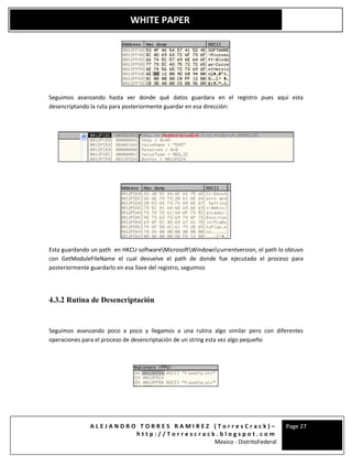 A L E J A N D R O T O R R E S R A M I R E Z ( T o r r e s C r a c k ) –
h t t p : / / T o r r e s c r a c k . b l o g s p o t . c o m
Mexico - DistritoFederal
Page 27
WHITE PAPER
Seguimos avanzando hasta ver donde qué datos guardara en el registro pues aquí esta
desencriptando la ruta para posteriormente guardar en esa dirección:
Esta guardando un path en HKCU softwareMicrosoftWindowscurrentversion, el path lo obtuvo
con GetModuleFileName el cual devuelve el path de donde fue ejecutado el proceso para
posteriormente guardarlo en esa llave del registro, seguimos
4.3.2 Rutina de Desencriptación
Seguimos avanzando poco a poco y llegamos a una rutina algo similar pero con diferentes
operaciones para el proceso de desencriptación de un string esta vez algo pequeño
 