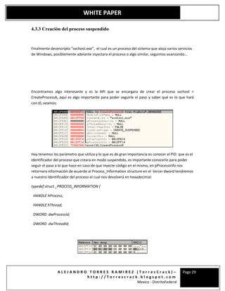A L E J A N D R O T O R R E S R A M I R E Z ( T o r r e s C r a c k ) –
h t t p : / / T o r r e s c r a c k . b l o g s p o t . c o m
Mexico - DistritoFederal
Page 29
WHITE PAPER
4.3.3 Creación del proceso suspendido
Finalmente desencripto “svchost.exe”, el cual es un proceso del sistema que aloja varios servicios
de Windows, posiblemente adelante inyectara el proceso o algo similar, seguimos avanzando...
Encontramos algo interesante y es la API que se encargara de crear el proceso svchost =
CreateProcessA, aquí es algo importante para poder seguirle el paso y saber qué es lo que hará
con él, veamos:
Hay tenemos los parámetro que utiliza y lo que es de gran importancia es conocer el PID que es el
identificador del proceso que creara en modo suspendido, es importante conocerlo para poder
seguir el paso a lo que hace en caso de que inyecte código en el mismo, en pProcessInfo nos
retornara información de acuerdo al Process_Information structure en el tercer dword tendremos
a nuestro identificador del proceso el cual nos devolverá en hexadecimal:
typedef struct _PROCESS_INFORMATION {
HANDLE hProcess;
HANDLE hThread;
DWORD dwProcessId;
DWORD dwThreadId;
 