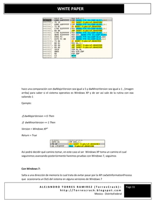 A L E J A N D R O T O R R E S R A M I R E Z ( T o r r e s C r a c k ) –
h t t p : / / T o r r e s c r a c k . b l o g s p o t . c o m
Mexico - DistritoFederal
Page 31
WHITE PAPER
hace una comparación con dwMajorVersion sea igual a 5 y dwMinorVersion sea igual a 1 , (imagen
arriba) para saber si el sistema operativo es Windows XP y de ser así sale de la rutina con eax
valiendo 1
Ejemplo:
.if dwMajorVersion ==5 Then
.if dwMinorVersion == 1 Then
Version = Windows XP”
Return = True
Así podrá decidir qué camino tomar, en este caso al ser Windows XP toma un camino el cual
seguiremos avanzando posteriormente haremos pruebas con Windows 7, seguimos
Con Windows 7:
Salta a una dirección de memoria lo cual trata de evitar pasar por la API zwSetInformationProcess
que ocasionaría un DoS del sistema en alguna versiones de Windows 7
 