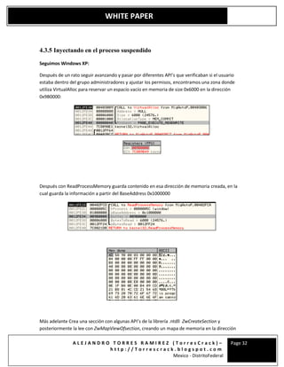 A L E J A N D R O T O R R E S R A M I R E Z ( T o r r e s C r a c k ) –
h t t p : / / T o r r e s c r a c k . b l o g s p o t . c o m
Mexico - DistritoFederal
Page 32
WHITE PAPER
4.3.5 Inyectando en el proceso suspendido
Seguimos Windows XP:
Después de un rato seguir avanzando y pasar por diferentes API’s que verificaban si el usuario
estaba dentro del grupo administradores y ajustar los permisos, encontramos una zona donde
utiliza VirtualAlloc para reservar un espacio vacío en memoria de size 0x6000 en la dirección
0x9B0000:
Después con ReadProcessMemory guarda contenido en esa dirección de memoria creada, en la
cual guarda la información a partir del BaseAddress 0x1000000
Más adelante Crea una sección con algunas API’s de la librería .ntdll ZwCreateSection y
posteriormente la lee con ZwMapViewOfsection, creando un mapa de memoria en la dirección
 