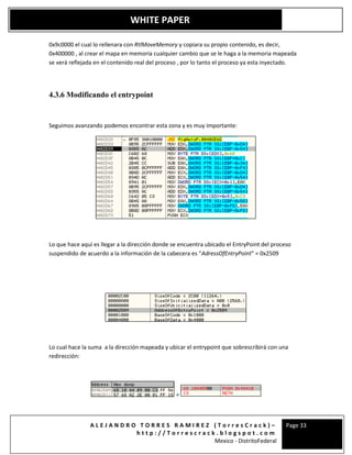A L E J A N D R O T O R R E S R A M I R E Z ( T o r r e s C r a c k ) –
h t t p : / / T o r r e s c r a c k . b l o g s p o t . c o m
Mexico - DistritoFederal
Page 33
WHITE PAPER
0x9c0000 el cual lo rellenara con RtlMoveMemory y copiara su propio contenido, es decir,
0x400000 , al crear el mapa en memoria cualquier cambio que se le haga a la memoria mapeada
se verá reflejada en el contenido real del proceso , por lo tanto el proceso ya esta inyectado.
4.3.6 Modificando el entrypoint
Seguimos avanzando podemos encontrar esta zona y es muy importante:
Lo que hace aquí es llegar a la dirección donde se encuentra ubicado el EntryPoint del proceso
suspendido de acuerdo a la información de la cabecera es “AdressOfEntryPoint” = 0x2509
Lo cual hace la suma a la dirección mapeada y ubicar el entrypoint que sobrescribirá con una
redirección:
=
 