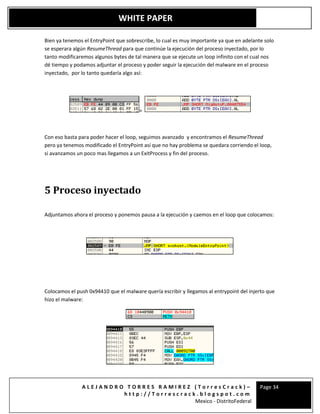 A L E J A N D R O T O R R E S R A M I R E Z ( T o r r e s C r a c k ) –
h t t p : / / T o r r e s c r a c k . b l o g s p o t . c o m
Mexico - DistritoFederal
Page 34
WHITE PAPER
Bien ya tenemos el EntryPoint que sobrescribe, lo cual es muy importante ya que en adelante solo
se esperara algún ResumeThread para que continúe la ejecución del proceso inyectado, por lo
tanto modificaremos algunos bytes de tal manera que se ejecute un loop infinito con el cual nos
dé tiempo y podamos adjuntar el proceso y poder seguir la ejecución del malware en el proceso
inyectado, por lo tanto quedaría algo así:
=
Con eso basta para poder hacer el loop, seguimos avanzado y encontramos el ResumeThread
pero ya tenemos modificado el EntryPoint así que no hay problema se quedara corriendo el loop,
si avanzamos un poco mas llegamos a un ExitProcess y fin del proceso.
5 Proceso inyectado
Adjuntamos ahora el proceso y ponemos pausa a la ejecución y caemos en el loop que colocamos:
Colocamos el push 0x94410 que el malware quería escribir y llegamos al entrypoint del injerto que
hizo el malware:
 